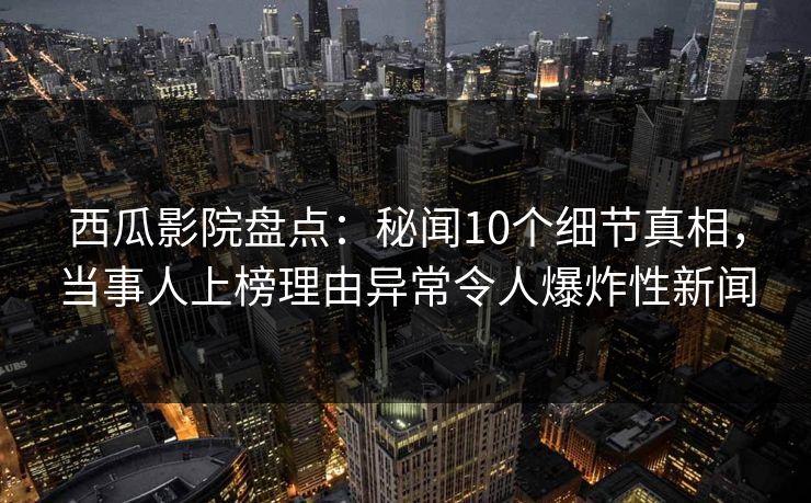 西瓜影院盘点：秘闻10个细节真相，当事人上榜理由异常令人爆炸性新闻