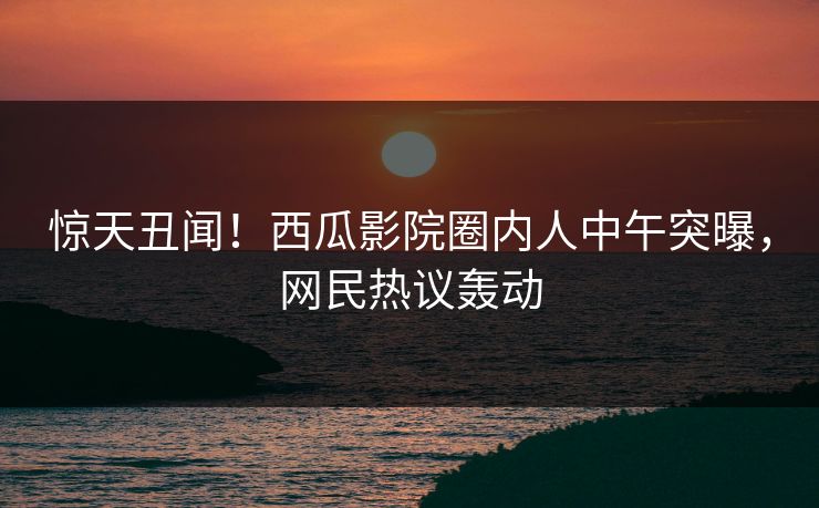 惊天丑闻！西瓜影院圈内人中午突曝，网民热议轰动