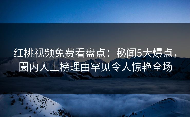 红桃视频免费看盘点：秘闻5大爆点，圈内人上榜理由罕见令人惊艳全场