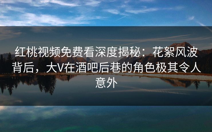 红桃视频免费看深度揭秘：花絮风波背后，大V在酒吧后巷的角色极其令人意外