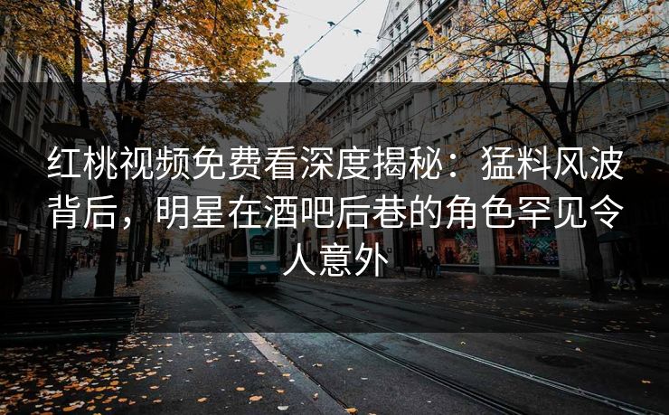 红桃视频免费看深度揭秘：猛料风波背后，明星在酒吧后巷的角色罕见令人意外