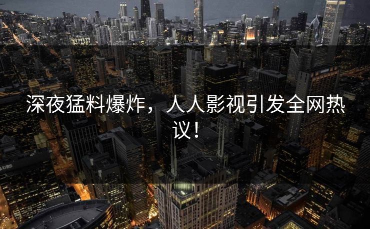 深夜猛料爆炸，人人影视引发全网热议！