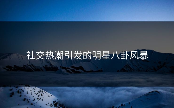 社交热潮引发的明星八卦风暴