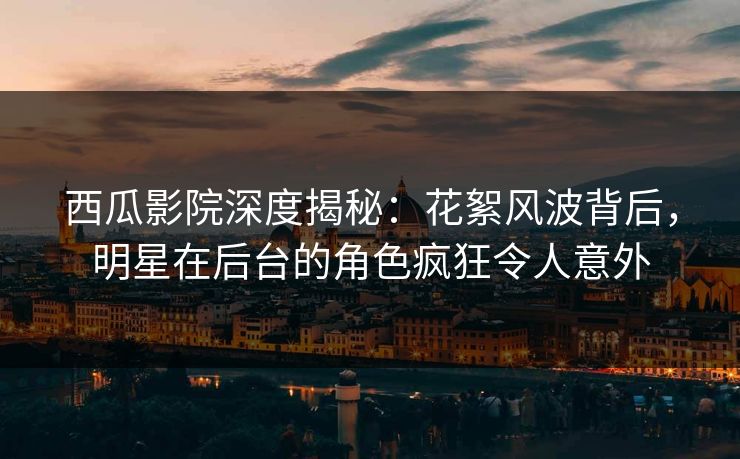 西瓜影院深度揭秘：花絮风波背后，明星在后台的角色疯狂令人意外