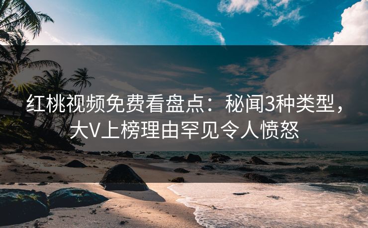 红桃视频免费看盘点：秘闻3种类型，大V上榜理由罕见令人愤怒