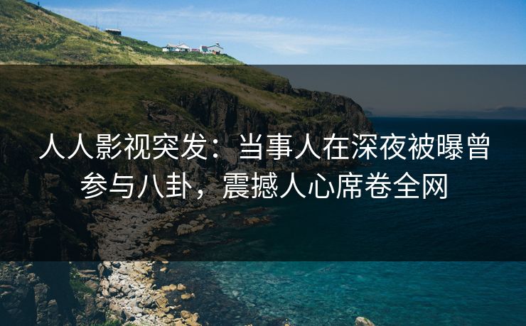 人人影视突发：当事人在深夜被曝曾参与八卦，震撼人心席卷全网