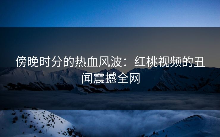 傍晚时分的热血风波：红桃视频的丑闻震撼全网