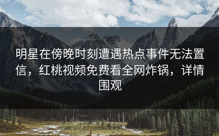 明星在傍晚时刻遭遇热点事件无法置信，红桃视频免费看全网炸锅，详情围观