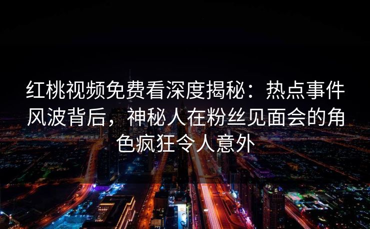 红桃视频免费看深度揭秘：热点事件风波背后，神秘人在粉丝见面会的角色疯狂令人意外