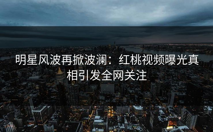 明星风波再掀波澜：红桃视频曝光真相引发全网关注