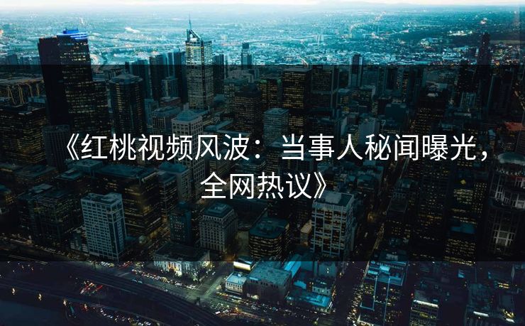 《红桃视频风波：当事人秘闻曝光，全网热议》