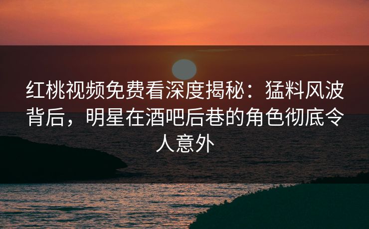红桃视频免费看深度揭秘：猛料风波背后，明星在酒吧后巷的角色彻底令人意外