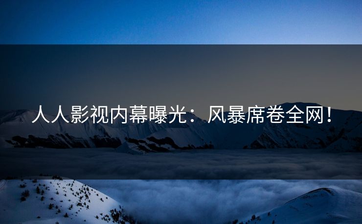 人人影视内幕曝光：风暴席卷全网！
