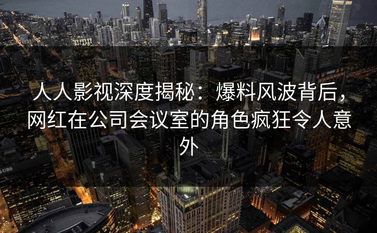 人人影视深度揭秘：爆料风波背后，网红在公司会议室的角色疯狂令人意外