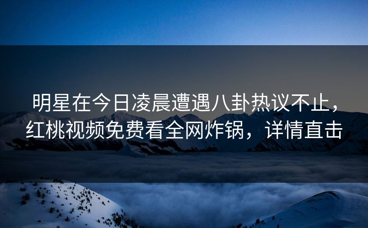 明星在今日凌晨遭遇八卦热议不止，红桃视频免费看全网炸锅，详情直击