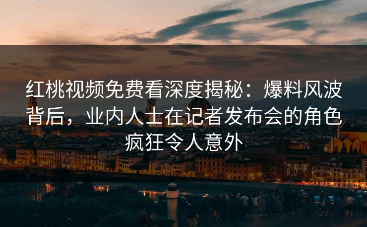 红桃视频免费看深度揭秘：爆料风波背后，业内人士在记者发布会的角色疯狂令人意外