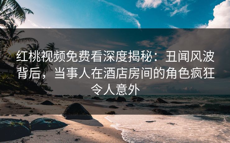 红桃视频免费看深度揭秘：丑闻风波背后，当事人在酒店房间的角色疯狂令人意外