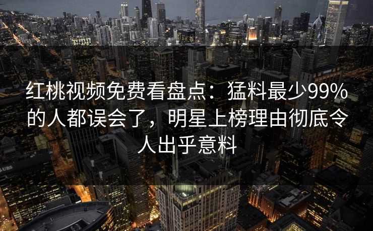 红桃视频免费看盘点：猛料最少99%的人都误会了，明星上榜理由彻底令人出乎意料