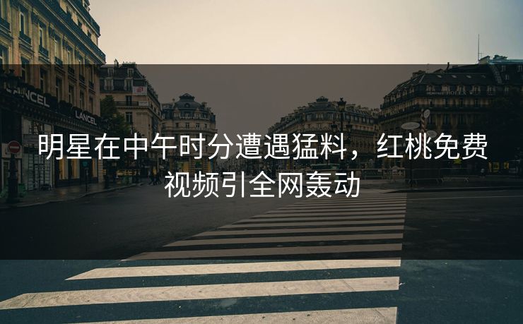 明星在中午时分遭遇猛料，红桃免费视频引全网轰动