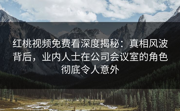 红桃视频免费看深度揭秘：真相风波背后，业内人士在公司会议室的角色彻底令人意外