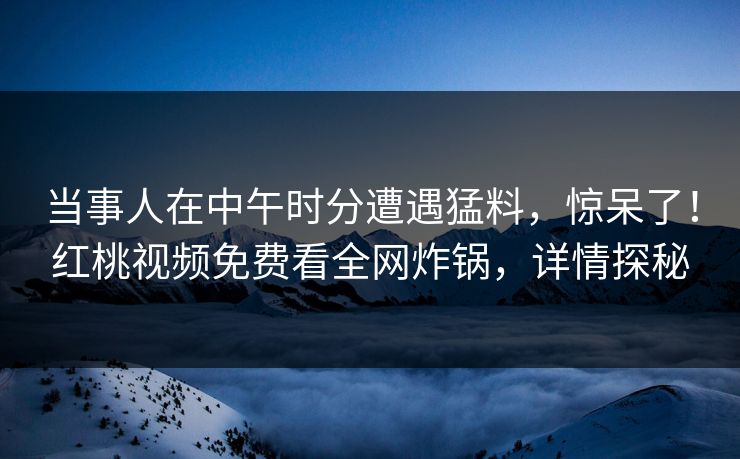 当事人在中午时分遭遇猛料，惊呆了！红桃视频免费看全网炸锅，详情探秘