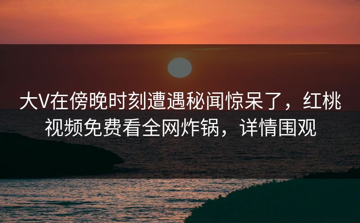 大V在傍晚时刻遭遇秘闻惊呆了，红桃视频免费看全网炸锅，详情围观