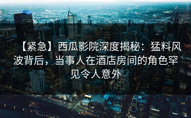 【紧急】西瓜影院深度揭秘：猛料风波背后，当事人在酒店房间的角色罕见令人意外