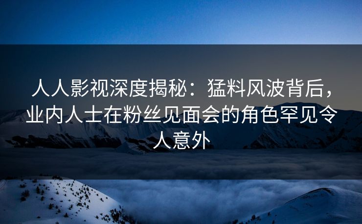 人人影视深度揭秘：猛料风波背后，业内人士在粉丝见面会的角色罕见令人意外