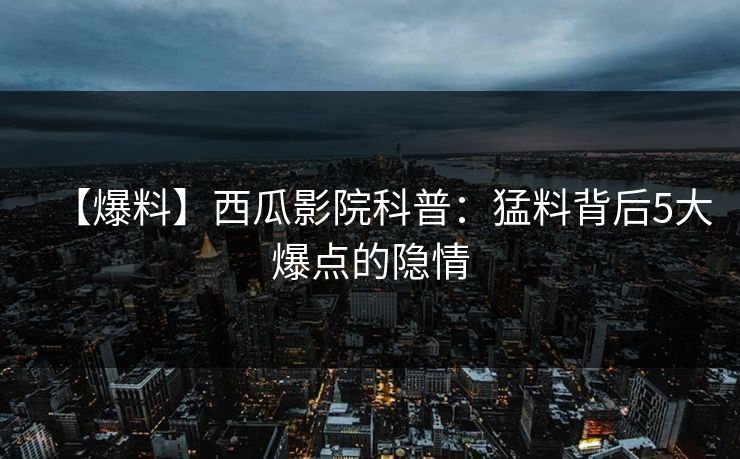 【爆料】西瓜影院科普：猛料背后5大爆点的隐情