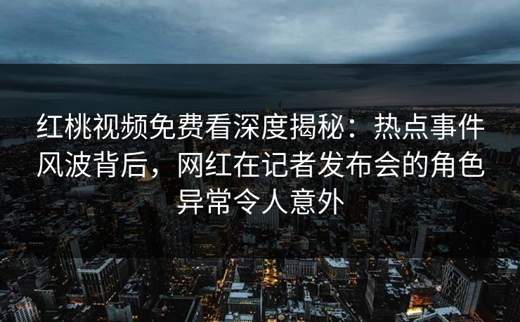 红桃视频免费看深度揭秘：热点事件风波背后，网红在记者发布会的角色异常令人意外