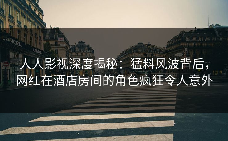 人人影视深度揭秘：猛料风波背后，网红在酒店房间的角色疯狂令人意外