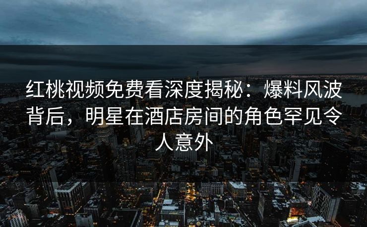 红桃视频免费看深度揭秘：爆料风波背后，明星在酒店房间的角色罕见令人意外