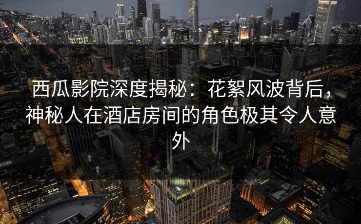 西瓜影院深度揭秘：花絮风波背后，神秘人在酒店房间的角色极其令人意外