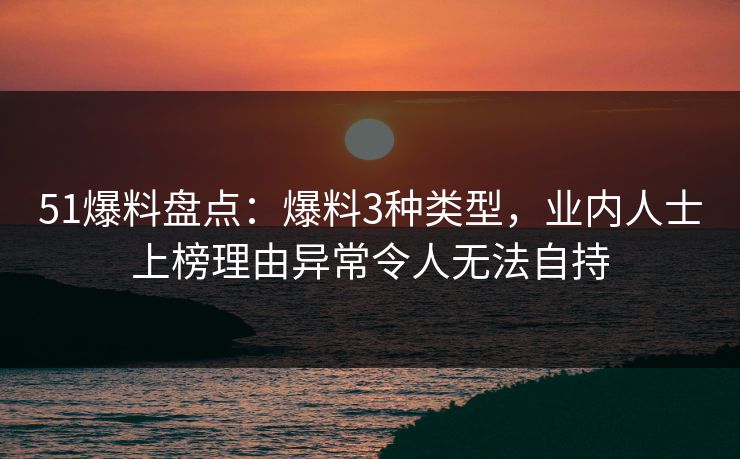 51爆料盘点：爆料3种类型，业内人士上榜理由异常令人无法自持