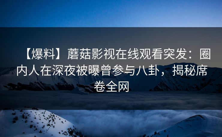 【爆料】蘑菇影视在线观看突发：圈内人在深夜被曝曾参与八卦，揭秘席卷全网