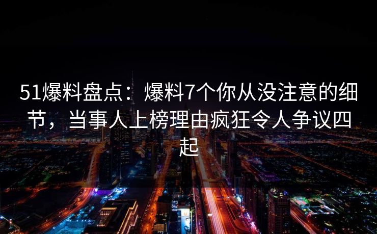 51爆料盘点：爆料7个你从没注意的细节，当事人上榜理由疯狂令人争议四起