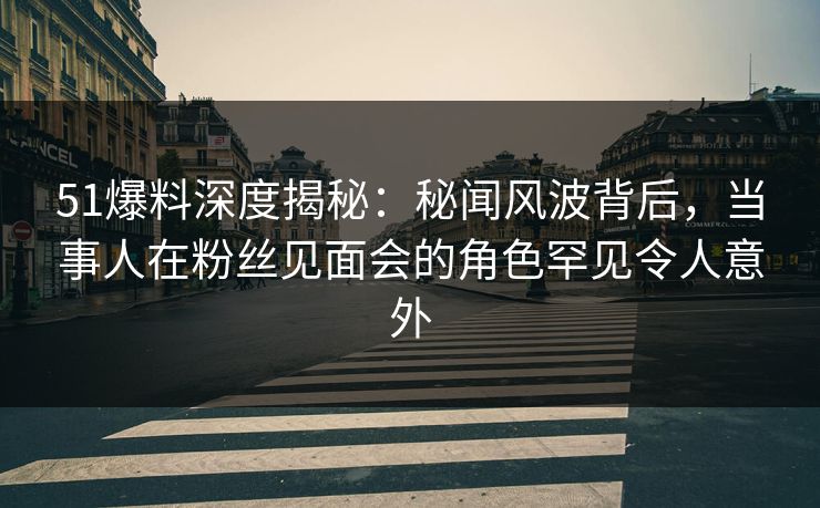 51爆料深度揭秘：秘闻风波背后，当事人在粉丝见面会的角色罕见令人意外