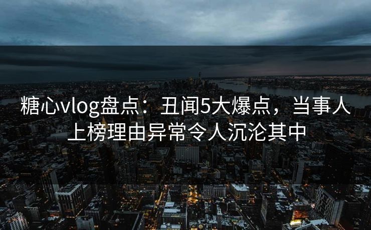 糖心vlog盘点：丑闻5大爆点，当事人上榜理由异常令人沉沦其中