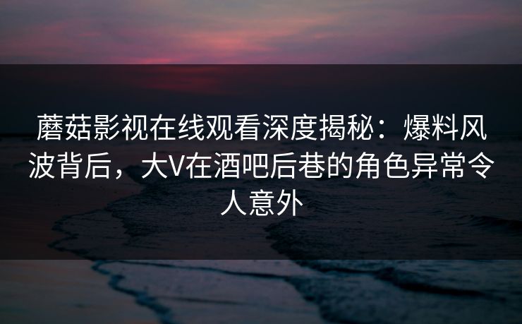 蘑菇影视在线观看深度揭秘：爆料风波背后，大V在酒吧后巷的角色异常令人意外