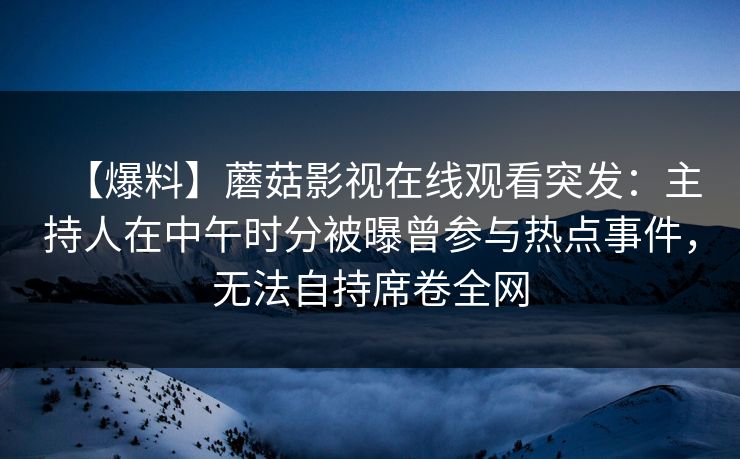 【爆料】蘑菇影视在线观看突发：主持人在中午时分被曝曾参与热点事件，无法自持席卷全网