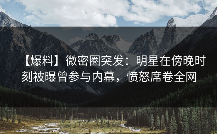 【爆料】微密圈突发:明星在傍晚时刻被曝曾参与内幕,愤怒席卷全网