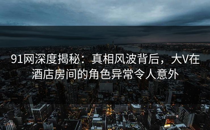 91网深度揭秘：真相风波背后，大V在酒店房间的角色异常令人意外