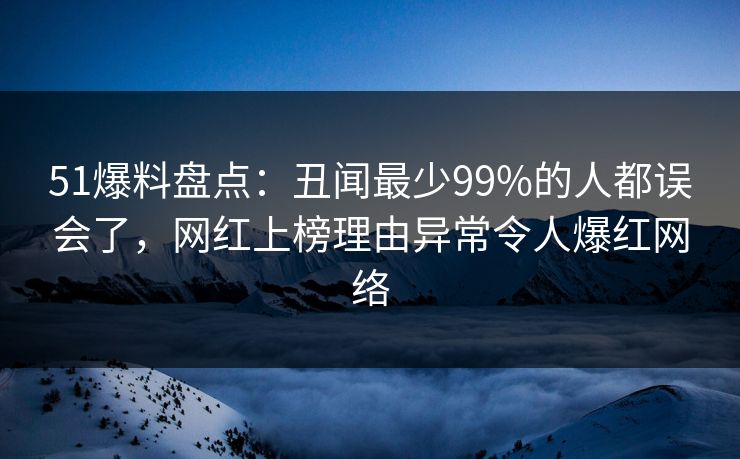 51爆料盘点：丑闻最少99%的人都误会了，网红上榜理由异常令人爆红网络