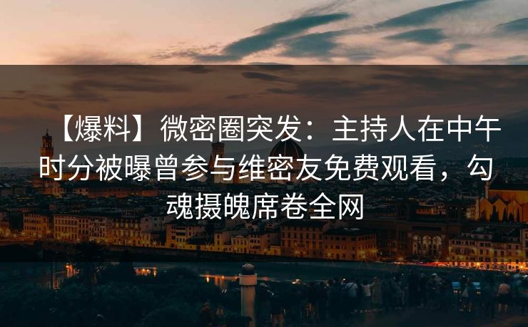 【爆料】微密圈突发：主持人在中午时分被曝曾参与维密友免费观看，勾魂摄魄席卷全网