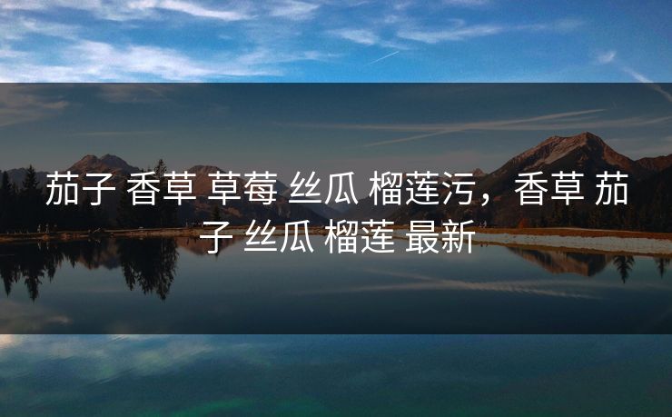 茄子 香草 草莓 丝瓜 榴莲污，香草 茄子 丝瓜 榴莲 最新