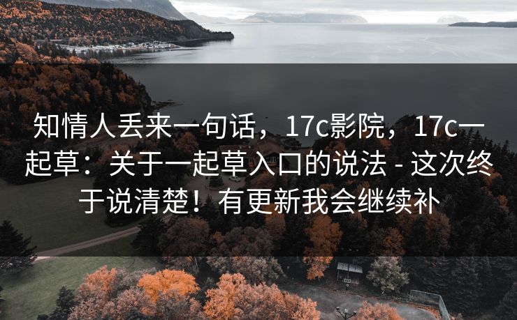 知情人丢来一句话，17c影院，17c一起草：关于一起草入口的说法 - 这次终于说清楚！有更新我会继续补