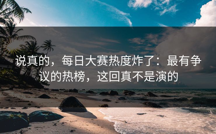 说真的，每日大赛热度炸了：最有争议的热榜，这回真不是演的