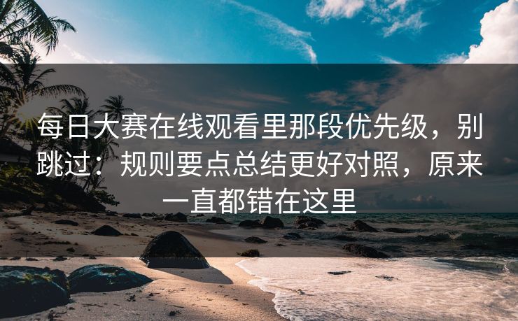 每日大赛在线观看里那段优先级，别跳过：规则要点总结更好对照，原来一直都错在这里