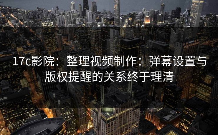 17c影院：整理视频制作：弹幕设置与版权提醒的关系终于理清