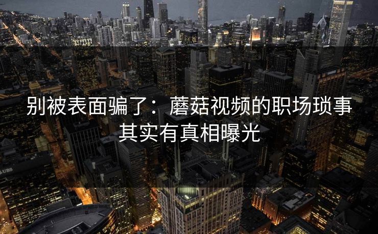 别被表面骗了：蘑菇视频的职场琐事其实有真相曝光